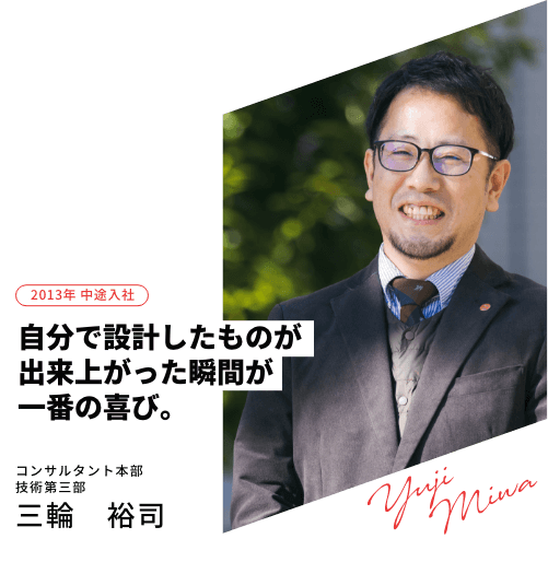 2013年 中途入社 自分で設計したものが出来上がった瞬間が一番の喜び。コンサルタント本部 技術第三部三輪　裕司