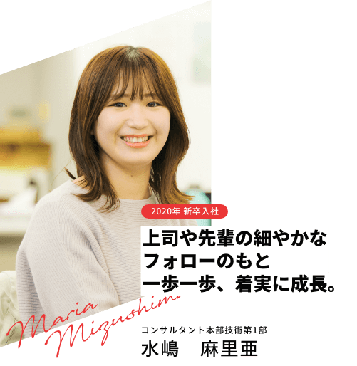 2020年 新卒入社 上司や先輩の細やかなフォローのもと一歩一歩、着実に成長。 コンサルタント本部技術第1部 水嶋　麻里亜