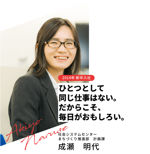 2014年 新卒入社 ひとつとして同じ仕事はない。だからこそ、毎日がおもしろい。社会システムセンター
                まちづくり推進部　計画課 成瀬 明代